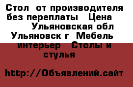 Стол  от производителя без переплаты › Цена ­ 1 500 - Ульяновская обл., Ульяновск г. Мебель, интерьер » Столы и стулья   